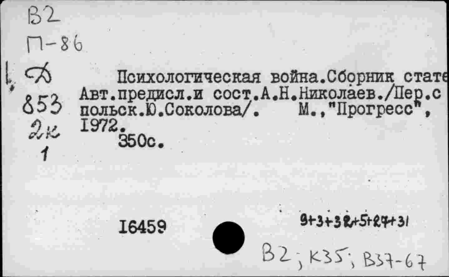 ﻿♦
&г
Психологическая война.Сборник стат Авт.предисл.и сост.А,Н.Николаев./Пер.с польск.Ю.Соколова/. М.,"Прогресс , 1972.
350с.
16459
В2-5 КЗ»Г;	}